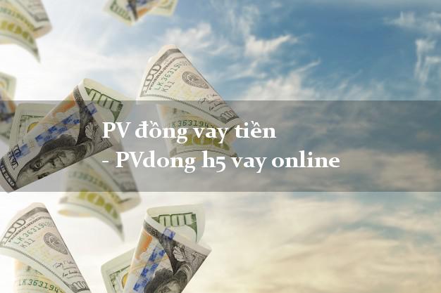PV đồng vay tiền - PVdong h5 vay online lấy liền trong ngày